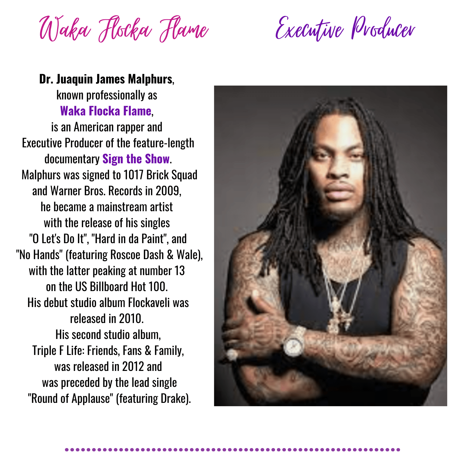 Wake Flocka Flame
Executive Producer
Dr. Juaquin James Malphurs,
known professionally as
Waka Flocka Flame,
is an American rapper and
Executive Producer of the feature-length
documentary Sign the Show.
Malphurs was signed to 1017 Brick Squad
and Warner Bros. Records in 2009,
he became a mainstream artist
with the release of his singles
O Let's Do It, Hard in da Paint, and
No Hands (featuring Roscoe Dash & Wale),
with the latter peaking at number 13
on the US Billboard Hot 100.
His debut studio album Flockaveli was
released in 2010.
His second studio album,
Triple F Life: Friends, Fans & Family,
was released in 2012 and
was preceded by the lead single
Round of Applause (featuring Drake).